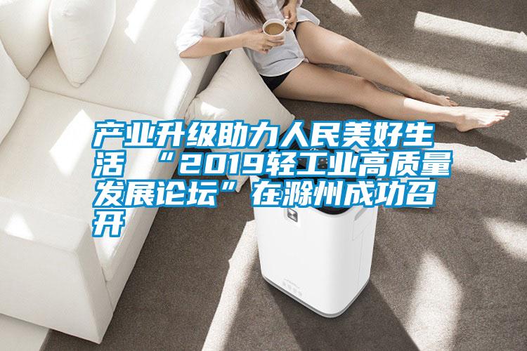 产业升级助力人民美好生活 “2019轻工业高质量发展论坛”在滁州成功召开