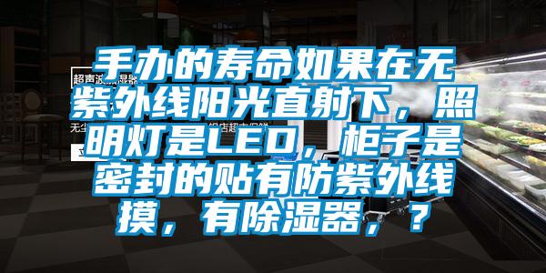 手办的寿命如果在无紫外线阳光直射下，照明灯是LED，柜子是密封的贴有防紫外线摸，有除湿器，？