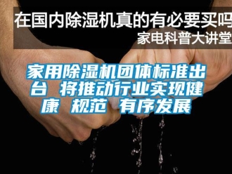 常见问题家用除湿机团体标准出台 将推动行业实现健康 规范 有序发展